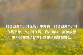 抖音业务24小时在线下单免费，抖音业务24小时在线下单，24小时在线、轻松购物—揭秘抖音平台的新商机亿乐社区低价自营货源站