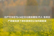 日产汽车巨亏6700亿日元裁员增至2万人 东风日产销量加速下滑拟豪掷百亿加码新能源