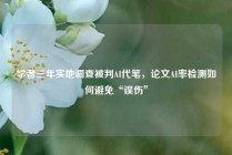 学者三年实地调查被判AI代笔，论文AI率检测如何避免“误伤”