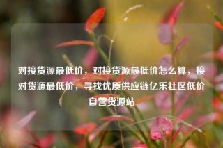 对接货源最低价，对接货源最低价怎么算，接对货源最低价，寻找优质供应链亿乐社区低价自营货源站