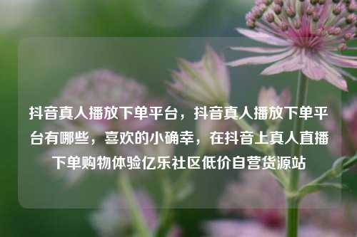抖音真人播放下单平台	，抖音真人播放下单平台有哪些，喜欢的小确幸，在抖音上真人直播下单购物体验亿乐社区低价自营货源站  第1张
