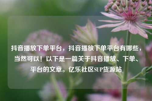 抖音播放下单平台，抖音播放下单平台有哪些	，当然可以！以下是一篇关于抖音播放	、下单、平台的文章。亿乐社区SUP货源站  第1张