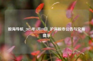 股海导航_2025年5月19日_沪深股市公告与交易提示
