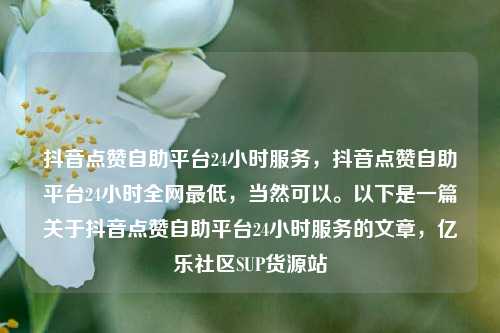 抖音点赞自助平台24小时服务	，抖音点赞自助平台24小时全网最低，当然可以。以下是一篇关于抖音点赞自助平台24小时服务的文章，亿乐社区SUP货源站  第1张