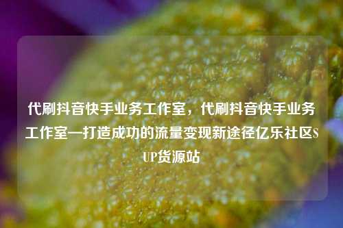 代刷抖音快手业务工作室，代刷抖音快手业务工作室—打造成功的流量变现新途径亿乐社区SUP货源站  第1张