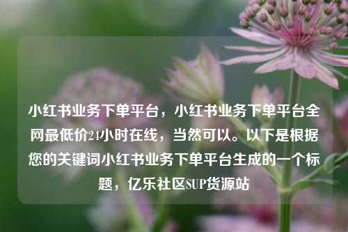 小红书业务下单平台	，小红书业务下单平台全网最低价24小时在线，当然可以。以下是根据您的关键词小红书业务下单平台生成的一个标题，亿乐社区SUP货源站  第1张