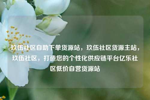 玖伍社区自助下单货源站，玖伍社区货源主站，玖伍社区	，打造您的个性化供应链平台亿乐社区低价自营货源站  第1张