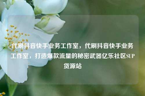 代刷抖音快手业务工作室	，代刷抖音快手业务工作室，打造爆款流量的秘密武器亿乐社区SUP货源站  第1张
